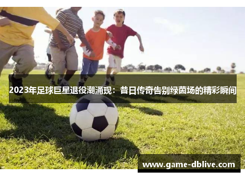 2023年足球巨星退役潮涌现：昔日传奇告别绿茵场的精彩瞬间