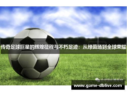 传奇足球巨星的辉煌征程与不朽足迹：从绿茵场到全球荣耀