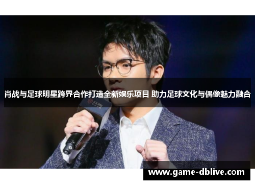 肖战与足球明星跨界合作打造全新娱乐项目 助力足球文化与偶像魅力融合