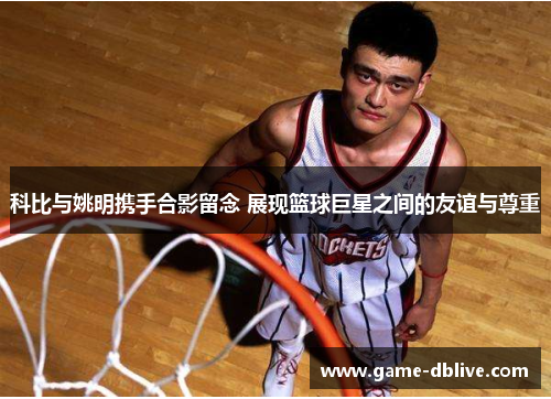 科比与姚明携手合影留念 展现篮球巨星之间的友谊与尊重