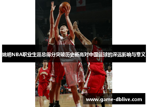 姚明NBA职业生涯总得分突破历史新高对中国篮球的深远影响与意义