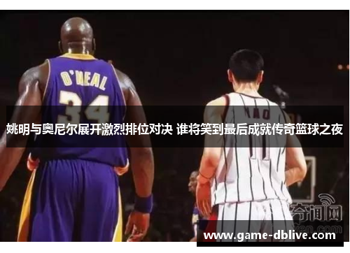 姚明与奥尼尔展开激烈排位对决 谁将笑到最后成就传奇篮球之夜