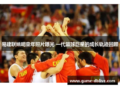 易建联姚明童年照片曝光 一代篮球巨星的成长轨迹回顾