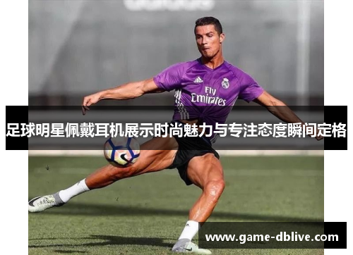 足球明星佩戴耳机展示时尚魅力与专注态度瞬间定格