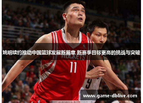 姚明续约推动中国篮球发展新篇章 新赛季目标更高的挑战与突破