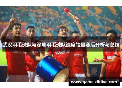 武汉羽毛球队与深圳羽毛球队速度较量赛后分析与总结