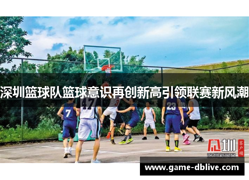 深圳篮球队篮球意识再创新高引领联赛新风潮