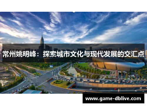 常州姚明峰：探索城市文化与现代发展的交汇点