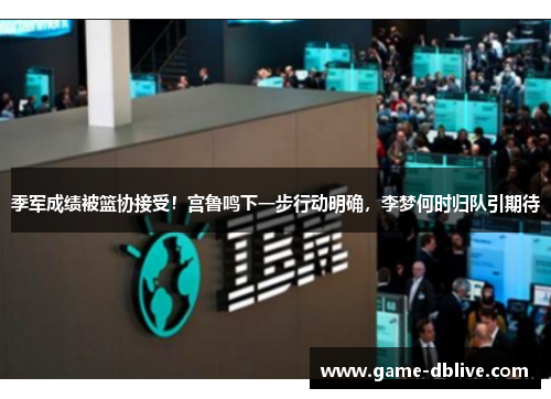 季军成绩被篮协接受！宫鲁鸣下一步行动明确，李梦何时归队引期待